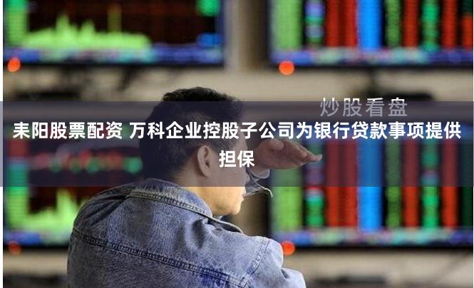 耒阳股票配资 万科企业控股子公司为银行贷款事项提供担保