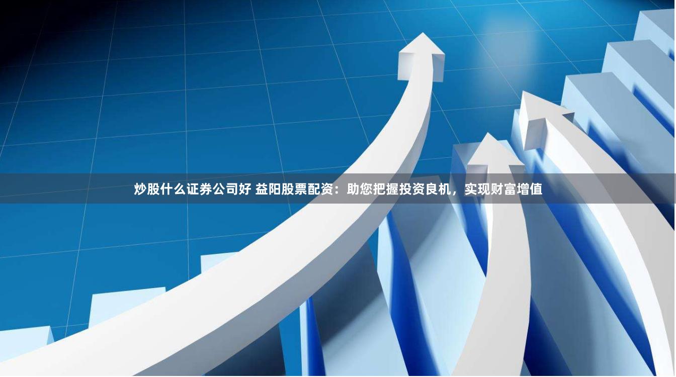 炒股什么证券公司好 益阳股票配资：助您把握投资良机，实现财富增值