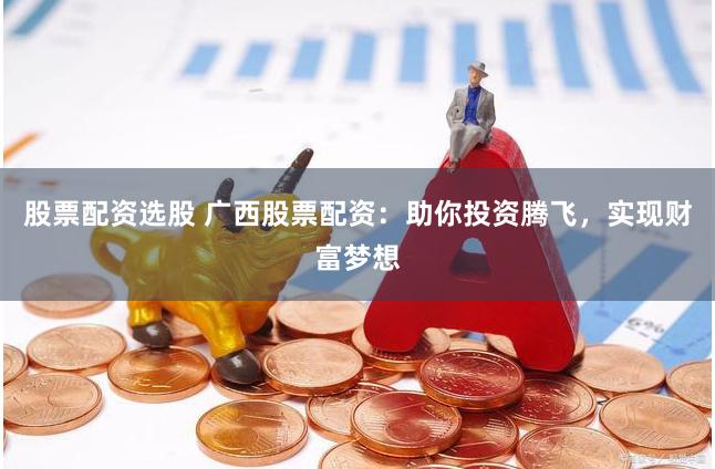 股票配资选股 广西股票配资：助你投资腾飞，实现财富梦想