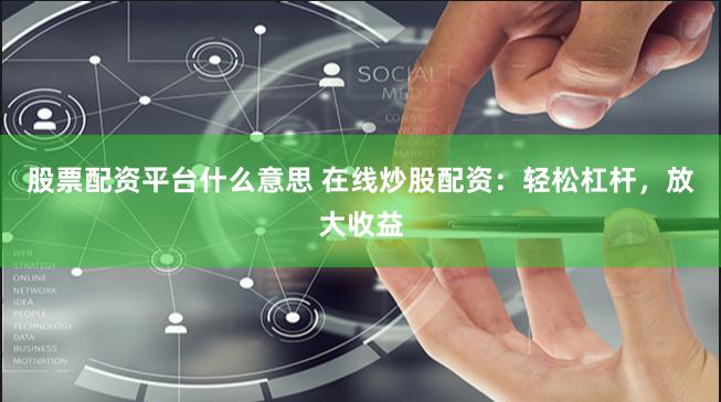 股票配资平台什么意思 在线炒股配资：轻松杠杆，放大收益