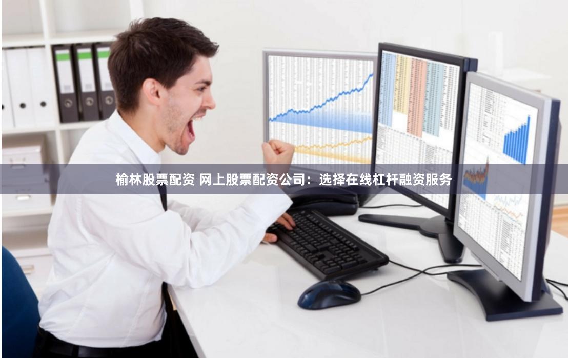 榆林股票配资 网上股票配资公司：选择在线杠杆融资服务