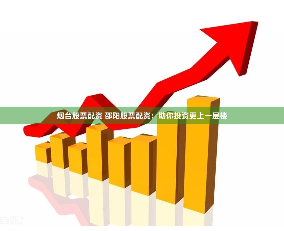 烟台股票配资 邵阳股票配资：助你投资更上一层楼