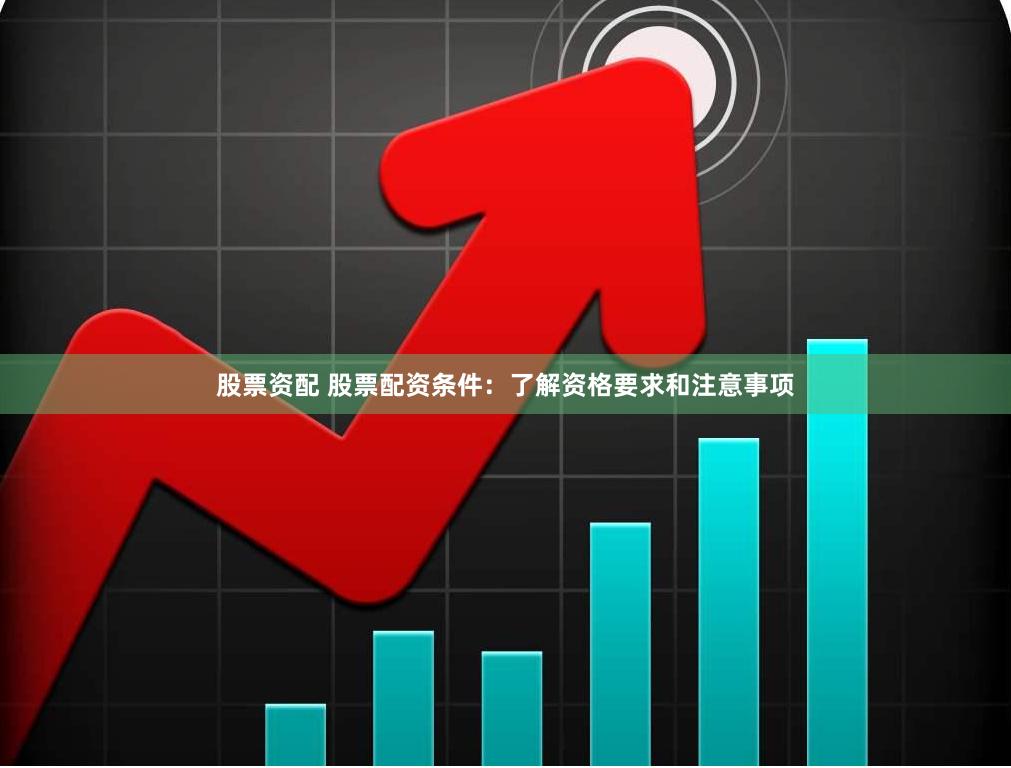 股票资配 股票配资条件：了解资格要求和注意事项