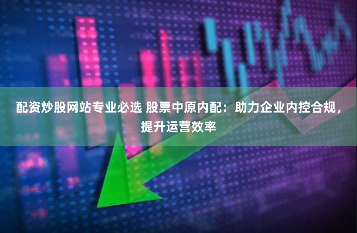配资炒股网站专业必选 股票中原内配：助力企业内控合规，提升运营效率