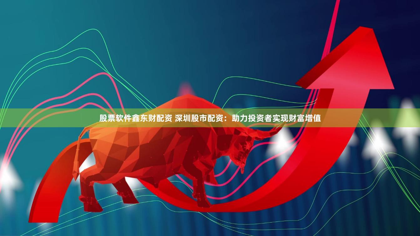 股票软件鑫东财配资 深圳股市配资：助力投资者实现财富增值