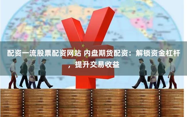 配资一流股票配资网站 内盘期货配资：解锁资金杠杆，提升交易收益