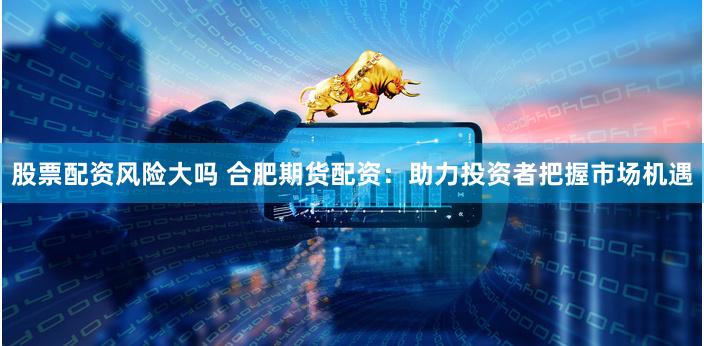 股票配资风险大吗 合肥期货配资：助力投资者把握市场机遇