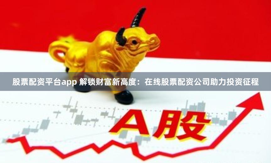 股票配资平台app 解锁财富新高度：在线股票配资公司助力投资征程