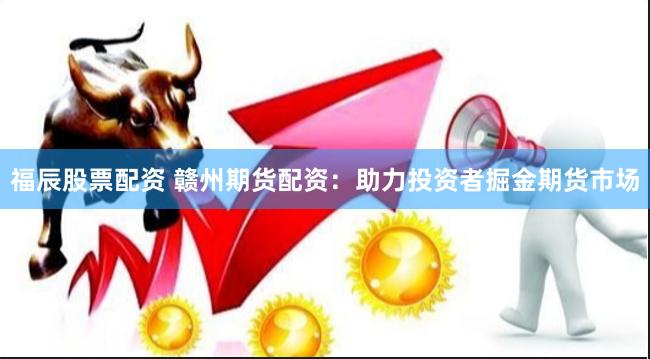 福辰股票配资 赣州期货配资：助力投资者掘金期货市场