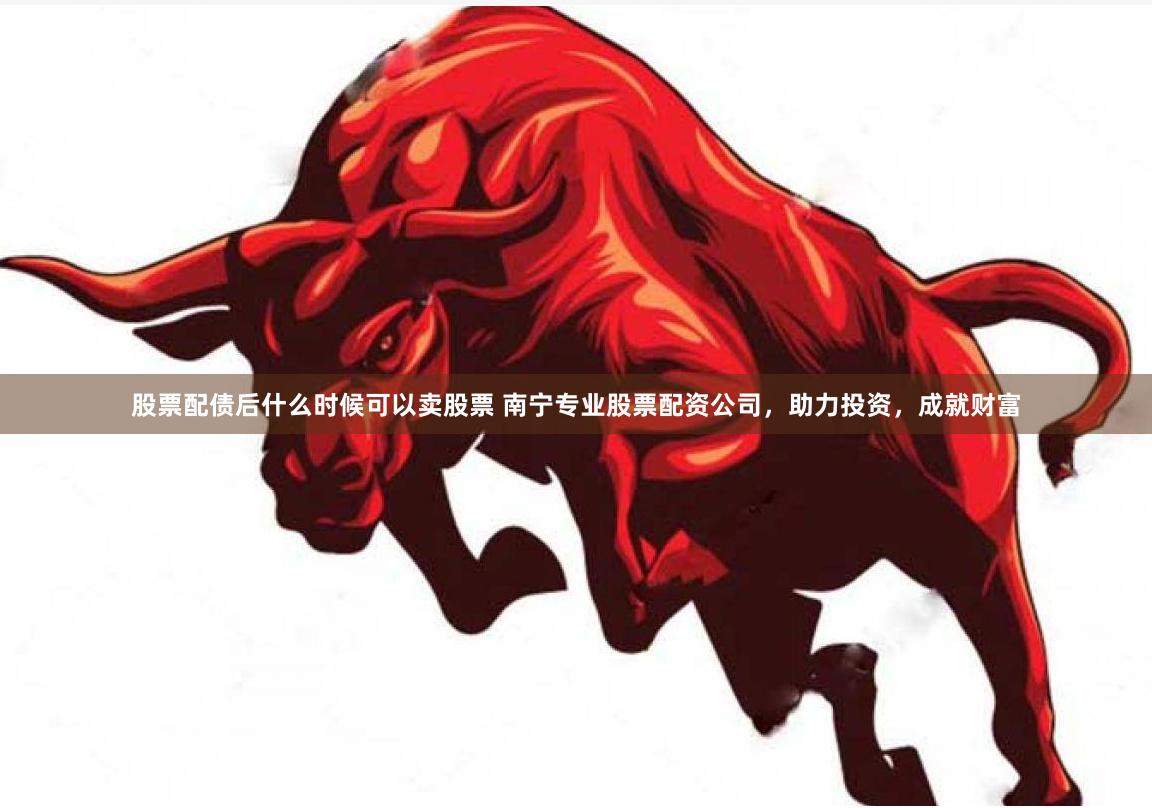 股票配债后什么时候可以卖股票 南宁专业股票配资公司，助力投资，成就财富