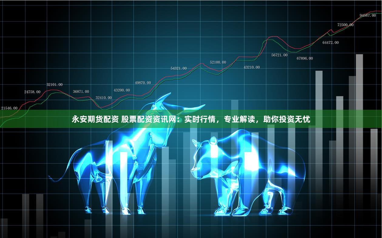 永安期货配资 股票配资资讯网：实时行情，专业解读，助你投资无忧