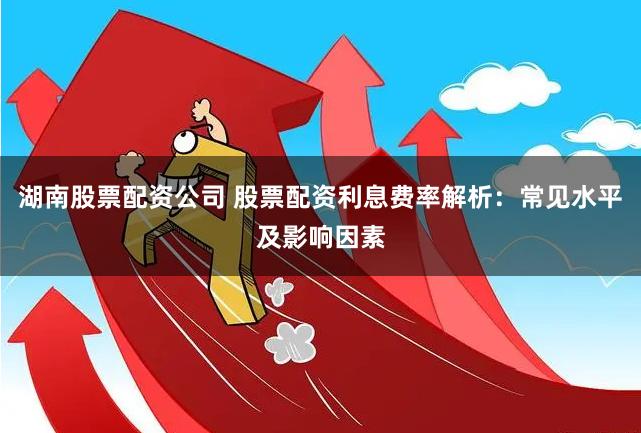 湖南股票配资公司 股票配资利息费率解析：常见水平及影响因素