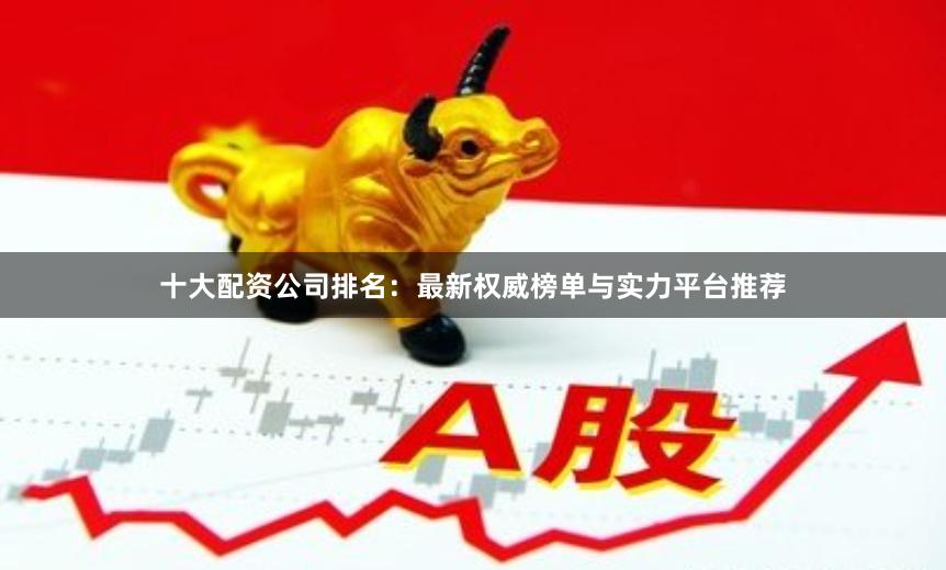 十大配资公司排名：最新权威榜单与实力平台推荐